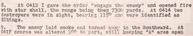 8. At 0412 I gave the order “engage the enemy” and opened fire with star shell, the range being then 7300 yards. At 0414 two destroyers were in sight, bearing 115o and were identified as Elbings. 9. The enemy laid smoke and turned away to the Southward. At 0417 course was altered 30o to port, still keeping “A” arcs open  